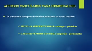 ACCESOS VASCULARES PARA HEMODIALISIS
 En el momento se dispone de dos tipos principales de acceso vascular:
 FISTULAS ARTERIOVENOSAS: autologas – protésicas.
 CATETER VENOSOS CENTRAL: temporales - permanentes
 