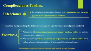 Infecciones
Complicaciones Tardías.
 La infección relacionada con el catéter es la complicación más frecuente
y grave de los catéteres venosos centrales.
Bacteriemia
 Aislamiento del mismo microorganismo en sangre y punta de catéter por métodos
cuantitativo (> 1.000 UFC).
 Ante un cuadro de fiebre y escalofríos en un paciente con un catéter central deben
realizarse hemocultivos simultáneos de sangre periférica y luz del catéter.
 Se definen tres tipos principales de infecciones asociadas a catéter venoso central para hemodiálisis
SOCIEDAD ESPAÑOLA DE NEFROLOGIA. Nefrología al Día. Capitulo accesos vasculares.
 
