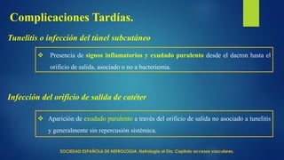 Tunelitis o infección del túnel subcutáneo
 Presencia de signos inflamatorios y exudado purulento desde el dacron hasta el
orificio de salida, asociado o no a bacteriemia.
Infección del orificio de salida de catéter
 Aparición de exudado purulento a través del orificio de salida no asociado a tunelitis
y generalmente sin repercusión sistémica.
Complicaciones Tardías.
SOCIEDAD ESPAÑOLA DE NEFROLOGIA. Nefrología al Día. Capitulo accesos vasculares.
 
