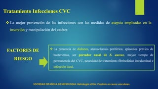  La mejor prevención de las infecciones son las medidas de asepsia empleadas en la
inserción y manipulación del catéter.
Tratamiento Infecciones CVC
 La presencia de diabetes, aterosclerosis periférica, episodios previos de
bacteriemia, ser portador nasal de S. aureus, mayor tiempo de
permanencia del CVC, necesidad de tratamiento fibrinolítico intraluminal e
infección local.
FACTORES DE
RIESGO
SOCIEDAD ESPAÑOLA DE NEFROLOGIA. Nefrología al Día. Capitulo accesos vasculares.
 