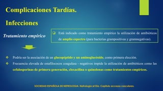 Tratamiento empírico
Infecciones
Complicaciones Tardías.
 Está indicado como tratamiento empírico la utilización de antibióticos
de amplio espectro (para bacterias grampositivas y gramnegativas).
 Podría ser la asociación de un glucopéptido y un aminoglucósido, como primera elección.
 Frecuencia elevada de estafilococos coagulasa - negativos impide la utilización de antibióticos como las
cefalosporinas de primera generación, cloxacilina o quinolonas como tratamientos empíricos.
SOCIEDAD ESPAÑOLA DE NEFROLOGIA. Nefrología al Día. Capitulo accesos vasculares.
 