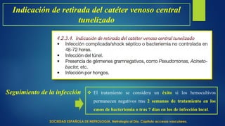 Indicación de retirada del catéter venoso central
tunelizado
Seguimiento de la infección  El tratamiento se considera un éxito si los hemocultivos
permanecen negativos tras 2 semanas de tratamiento en los
casos de bacteriemia o tras 7 días en los de infección local.
SOCIEDAD ESPAÑOLA DE NEFROLOGIA. Nefrología al Día. Capitulo accesos vasculares.
 