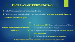FISTULAS ARTERIOVENOSAS
 La FAV nativa es el acceso vascular de elección.
 Existen pocas contraindicaciones para su realización: arterioesclerosis calcificante o
insuficiencia cardiaca grave.
Cuando programar la intervención
quirúrgica.
 El paciente con ERC 4 debe ser informado sobre TRR, en
caso elija hemodiálisis, derivar al cirujano.
 El objetivo es que el paciente tenga FAV antes del comienzo
de la hemodiálisis
 El CVC central tiene mayor riesgo de mortalidad.
TRATADO DE HEMODIALISIS. Fernando Valderrábano. Cap. Accesos Vasculares en Hemodiálisis
 