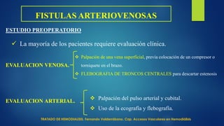 FISTULAS ARTERIOVENOSAS
ESTUDIO PREOPERATORIO
 La mayoría de los pacientes requiere evaluación clínica.
EVALUACION VENOSA.
 Palpación de una vena superficial, previa colocación de un compresor o
torniquete en el brazo.
 FLEBOGRAFIA DE TRONCOS CENTRALES para descartar estenosis
EVALUACION ARTERIAL.
 Palpación del pulso arterial y cubital.
 Uso de la ecografía y flebografía.
TRATADO DE HEMODIALISIS. Fernando Valderrábano. Cap. Accesos Vasculares en Hemodiálisis
 