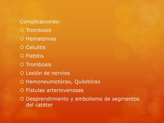 Complicaciones: 
 Trombosis 
 Hematomas 
 Celulitis 
 Flebitis 
 Trombosis 
 Lesión de nervios 
 Hemoneumotórax, Quilotórax 
 Fístulas arteriovenosas 
 Desprendimiento y embolismo de segmentos 
del catéter 
 