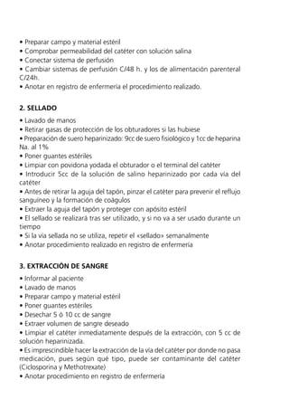 • Preparar campo y material estéril
• Comprobar permeabilidad del catéter con solución salina
• Conectar sistema de perfusión
• Cambiar sistemas de perfusión C/48 h. y los de alimentación parenteral
C/24h.
• Anotar en registro de enfermería el procedimiento realizado.


2. SELLADO
• Lavado de manos
• Retirar gasas de protección de los obturadores si las hubiese
• Preparación de suero heparinizado: 9cc de suero fisiológico y 1cc de heparina
Na. al 1%
• Poner guantes estériles
• Limpiar con povidona yodada el obturador o el terminal del catéter
• Introducir 5cc de la solución de salino heparinizado por cada vía del
catéter
• Antes de retirar la aguja del tapón, pinzar el catéter para prevenir el reflujo
sanguíneo y la formación de coágulos
• Extraer la aguja del tapón y proteger con apósito estéril
• El sellado se realizará tras ser utilizado, y si no va a ser usado durante un
tiempo
• Si la vía sellada no se utiliza, repetir el «sellado» semanalmente
• Anotar procedimiento realizado en registro de enfermería


3. EXTRACCIÓN DE SANGRE
• Informar al paciente
• Lavado de manos
• Preparar campo y material estéril
• Poner guantes estériles
• Desechar 5 ó 10 cc de sangre
• Extraer volumen de sangre deseado
• Limpiar el catéter inmediatamente después de la extracción, con 5 cc de
solución heparinizada.
• Es imprescindible hacer la extracción de la vía del catéter por donde no pasa
medicación, pues según qué tipo, puede ser contaminante del catéter
(Ciclosporina y Methotrexate)
• Anotar procedimiento en registro de enfermería
 