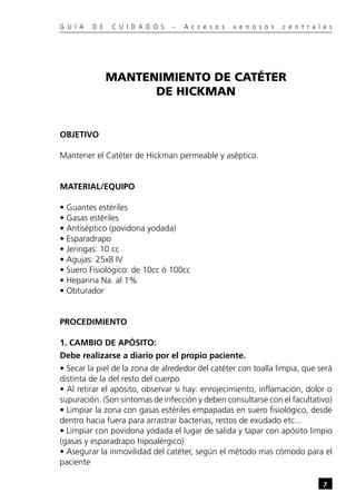 G U Í A   D E   C U I D A D O S   -   A c c e s o s   v e n o s o s   c e n t r a l e s




                MANTENIMIENTO DE CATÉTER
                      DE HICKMAN


OBJETIVO

Mantener el Catéter de Hickman permeable y aséptico.


MATERIAL/EQUIPO

• Guantes estériles
• Gasas estériles
• Antiséptico (povidona yodada)
• Esparadrapo
• Jeringas: 10 cc
• Agujas: 25x8 IV
• Suero Fisiológico: de 10cc ó 100cc
• Heparina Na. al 1%
• Obturador


PROCEDIMIENTO

1. CAMBIO DE APÓSITO:
Debe realizarse a diario por el propio paciente.
• Secar la piel de la zona de alrededor del catéter con toalla limpia, que será
distinta de la del resto del cuerpo
• Al retirar el apósito, observar si hay: enrojecimiento, inflamación, dolor o
supuración. (Son síntomas de infección y deben consultarse con el facultativo)
• Limpiar la zona con gasas estériles empapadas en suero fisiológico, desde
dentro hacia fuera para arrastrar bacterias, restos de exudado etc...
• Limpiar con povidona yodada el lugar de salida y tapar con apósito limpio
(gasas y esparadrapo hipoalérgico)
• Asegurar la inmovilidad del catéter, según el método mas cómodo para el
paciente

                                                                                   7
 