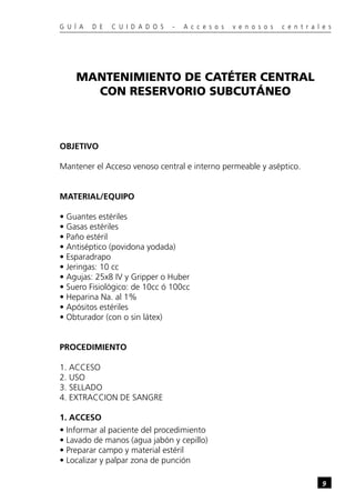 G U Í A   D E   C U I D A D O S   -   A c c e s o s   v e n o s o s   c e n t r a l e s




    MANTENIMIENTO DE CATÉTER CENTRAL
      CON RESERVORIO SUBCUTÁNEO



OBJETIVO

Mantener el Acceso venoso central e interno permeable y aséptico.


MATERIAL/EQUIPO

• Guantes estériles
• Gasas estériles
• Paño estéril
• Antiséptico (povidona yodada)
• Esparadrapo
• Jeringas: 10 cc
• Agujas: 25x8 IV y Gripper o Huber
• Suero Fisiológico: de 10cc ó 100cc
• Heparina Na. al 1%
• Apósitos estériles
• Obturador (con o sin látex)


PROCEDIMIENTO

1. ACCESO
2. USO
3. SELLADO
4. EXTRACCION DE SANGRE

1. ACCESO
• Informar al paciente del procedimiento
• Lavado de manos (agua jabón y cepillo)
• Preparar campo y material estéril
• Localizar y palpar zona de punción

                                                                                   9
 