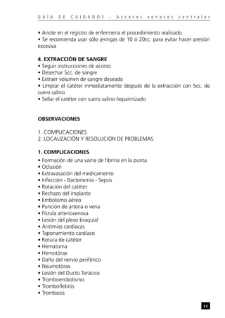 G U Í A   D E   C U I D A D O S   -   A c c e s o s   v e n o s o s   c e n t r a l e s


• Anote en el registro de enfermería el procedimiento realizado
• Se recomienda usar sólo jeringas de 10 ó 20cc. para evitar hacer presión
excesiva

4. EXTRACCIÓN DE SANGRE
• Seguir instrucciones de acceso
• Desechar 5cc. de sangre
• Extraer volumen de sangre deseado
• Limpiar el catéter inmediatamente después de la extracción con 5cc. de
suero salino
• Sellar el catéter con suero salino heparinizado


OBSERVACIONES

1. COMPLICACIONES
2. LOCALIZACIÓN Y RESOLUCIÓN DE PROBLEMAS

1. COMPLICACIONES
• Formación de una vaina de fibrina en la punta
• Oclusión
• Extravasación del medicamento
• Infección - Bacteriemia - Sepsis
• Rotación del catéter
• Rechazo del implante
• Embolismo aéreo
• Punción de arteria o vena
• Fístula arteriovenosa
• Lesión del plexo braquial
• Arritmias cardíacas
• Taponamiento cardíaco
• Rotura de catéter
• Hematoma
• Hemotórax
• Daño del nervio periférico
• Neumotórax
• Lesión del Ducto Torácico
• Tromboembolismo
• Tromboflebitis
• Trombosis

                                                                                   11
 