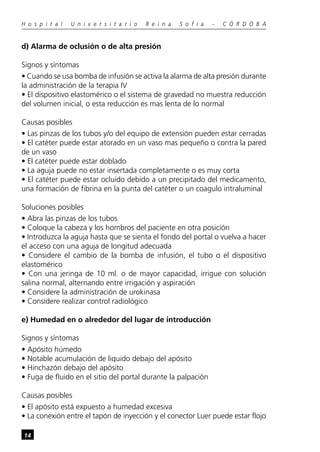 H o s p i t a l   U n i v e r s i t a r i o   R e i n a   S o f í a   -   C Ó R D O B A


d) Alarma de oclusión o de alta presión

Signos y síntomas
• Cuando se usa bomba de infusión se activa la alarma de alta presión durante
la administración de la terapia IV
• El dispositivo elastomérico o el sistema de gravedad no muestra reducción
del volumen inicial, o esta reducción es mas lenta de lo normal

Causas posibles
• Las pinzas de los tubos y/o del equipo de extensión pueden estar cerradas
• El catéter puede estar atorado en un vaso mas pequeño o contra la pared
de un vaso
• El catéter puede estar doblado
• La aguja puede no estar insertada completamente o es muy corta
• El catéter puede estar ocluido debido a un precipitado del medicamento,
una formación de fibrina en la punta del catéter o un coagulo intraluminal

Soluciones posibles
• Abra las pinzas de los tubos
• Coloque la cabeza y los hombros del paciente en otra posición
• Introduzca la aguja hasta que se sienta el fondo del portal o vuelva a hacer
el acceso con una aguja de longitud adecuada
• Considere el cambio de la bomba de infusión, el tubo o el dispositivo
elastomérico
• Con una jeringa de 10 ml. o de mayor capacidad, irrigue con solución
salina normal, alternando entre irrigación y aspiración
• Considere la administración de urokinasa
• Considere realizar control radiológico

e) Humedad en o alrededor del lugar de introducción

Signos y síntomas
• Apósito húmedo
• Notable acumulación de liquido debajo del apósito
• Hinchazón debajo del apósito
• Fuga de fluido en el sitio del portal durante la palpación

Causas posibles
• El apósito está expuesto a humedad excesiva
• La conexión entre el tapón de inyección y el conector Luer puede estar flojo

14
 