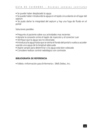 G U Í A   D E   C U I D A D O S   -   A c c e s o s   v e n o s o s   c e n t r a l e s


• Se puede haber desplazado la aguja
• Se puede haber introducido la aguja en el tejido circundante en el lugar del
septum
• Se pudo dañar la integridad del septum y hay una fuga de fluido en el
portal

Soluciones posibles

• Pregunte al paciente sobre sus actividades mas recientes
• Apriete la conexión entre el tapón de inyección y el conector Luer
• Verifique que la aguja sea no siliconada
• Introduzca la aguja hasta que se sienta el fondo del portal o vuelva a acceder
usando una aguja de la longitud adecuada
• Aspire sangre para determinar si la aguja está bien colocada
• Considere realizar control radiológico con contraste


BIBLIOGRAFÍA DE REFERENCIA

• Folleto «Información para Enfermería». SIMS Deltec, Inc.




                                                                                   15
 