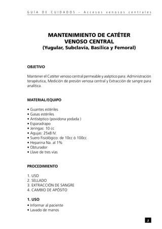 G U Í A   D E   C U I D A D O S   -   A c c e s o s   v e n o s o s   c e n t r a l e s




                MANTENIMIENTO DE CATÉTER
                    VENOSO CENTRAL
          (Yugular, Subclavía, Basílica y Femoral)



OBJETIVO

Mantener el Catéter venoso central permeable y aséptico para: Administración
terapéutica, Medición de presión venosa central y Extracción de sangre para
analítica.


MATERIAL/EQUIPO

• Guantes estériles
• Gasas estériles
• Antiséptico (povidona yodada )
• Esparadrapo
• Jeringas: 10 cc
• Agujas: 25x8 IV.
• Suero Fisiológico: de 10cc ó 100cc
• Heparina Na. al 1%
• Obturador
• Llave de tres vías


PROCEDIMIENTO

1. USO
2. SELLADO
3. EXTRACCIÓN DE SANGRE
4. CAMBIO DE APÓSITO

1. USO
• Informar al paciente
• Lavado de manos

                                                                                   3
 