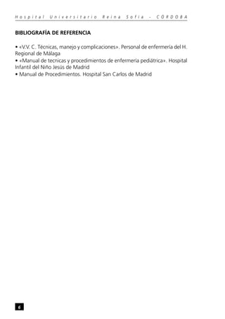 H o s p i t a l   U n i v e r s i t a r i o   R e i n a   S o f í a   -   C Ó R D O B A


BIBLIOGRAFÍA DE REFERENCIA

• «V.V. C. Técnicas, manejo y complicaciones». Personal de enfermería del H.
Regional de Málaga
• «Manual de tecnicas y procedimientos de enfermería pediátrica». Hospital
Infantil del Niño Jesús de Madrid
• Manual de Procedimientos. Hospital San Carlos de Madrid




 6
 