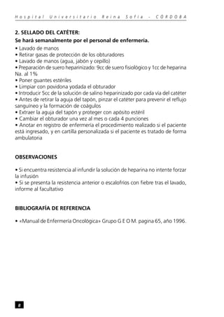 H o s p i t a l   U n i v e r s i t a r i o   R e i n a   S o f í a   -   C Ó R D O B A


2. SELLADO DEL CATÉTER:
Se hará semanalmente por el personal de enfermería.
• Lavado de manos
• Retirar gasas de protección de los obturadores
• Lavado de manos (agua, jabón y cepillo)
• Preparación de suero heparinizado: 9cc de suero fisiológico y 1cc de heparina
Na. al 1%
• Poner guantes estériles
• Limpiar con povidona yodada el obturador
• Introducir 5cc de la solución de salino heparinizado por cada vía del catéter
• Antes de retirar la aguja del tapón, pinzar el catéter para prevenir el reflujo
sanguíneo y la formación de coágulos
• Extraer la aguja del tapón y proteger con apósito estéril
• Cambiar el obturador una vez al mes o cada 4 punciones
• Anotar en registro de enfermería el procedimiento realizado si el paciente
está ingresado, y en cartilla personalizada si el paciente es tratado de forma
ambulatoria


OBSERVACIONES

• Si encuentra resistencia al infundir la solución de heparina no intente forzar
la infusión
• Si se presenta la resistencia anterior o escalofríos con fiebre tras el lavado,
informe al facultativo


BIBLIOGRAFÍA DE REFERENCIA

• «Manual de Enfermería Oncológica» Grupo G E O M. pagina 65, año 1996.




 8
 