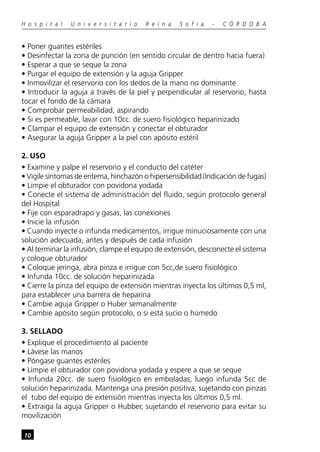 10
H o s p i t a l U n i v e r s i t a r i o R e i n a S o f í a - C Ó R D O B A
• Poner guantes estériles
• Desinfectar la zona de punción (en sentido circular de dentro hacia fuera)
• Esperar a que se seque la zona
• Purgar el equipo de extensión y la aguja Gripper
• Inmovilizar el reservorio con los dedos de la mano no dominante
• Introducir la aguja a través de la piel y perpendicular al reservorio, hasta
tocar el fondo de la cámara
• Comprobar permeabilidad, aspirando
• Si es permeable, lavar con 10cc. de suero fisiológico heparinizado
• Clampar el equipo de extensión y conectar el obturador
• Asegurar la aguja Gripper a la piel con apósito estéril
2. USO
• Examine y palpe el reservorio y el conducto del catéter
• Vigile síntomas de eritema, hinchazón o hipersensibilidad (Indicación de fugas)
• Limpie el obturador con povidona yodada
• Conecte el sistema de administración del fluido, según protocolo general
del Hospital
• Fije con esparadrapo y gasas, las conexiones
• Inicie la infusión
• Cuando inyecte o infunda medicamentos, irrigue minuciosamente con una
solución adecuada, antes y después de cada infusión
• Al terminar la infusión, clampe el equipo de extensión, desconecte el sistema
y coloque obturador
• Coloque jeringa, abra pinza e irrigue con 5cc,de suero fisiológico
• Infunda 10cc. de solución heparinizada
• Cierre la pinza del equipo de extensión mientras inyecta los últimos 0,5 ml,
para establecer una barrera de heparina
• Cambie aguja Gripper o Huber semanalmente
• Cambie apósito según protocolo, o si está sucio o húmedo
3. SELLADO
• Explique el procedimiento al paciente
• Lávese las manos
• Póngase guantes estériles
• Limpie el obturador con povidona yodada y espere a que se seque
• Infunda 20cc. de suero fisiológico en emboladas, luego infunda 5cc de
solución heparinizada. Mantenga una presión positiva, sujetando con pinzas
el tubo del equipo de extensión mientras inyecta los últimos 0,5 ml.
• Extraiga la aguja Gripper o Hubber, sujetando el reservorio para evitar su
movilización
 