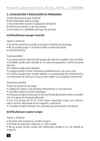 12
H o s p i t a l U n i v e r s i t a r i o R e i n a S o f í a - C Ó R D O B A
2. LOCALIZACIÓN Y RESOLUCIÓN DE PROBLEMAS
a) Dificultad para purgar el portal
b) Dificultad para aspirar sangre
c) Se siente dolor durante la palpación del portal
d) Alarma de oclusión o de alta presión
e) Humedad en o alrededor del lugar de punción
a) Dificultad para purgar el portal
Signos y síntomas
• Se siente resistencia cuando se empuja el émbolo de la jeringa
• No se puede purgar ni infundir fluidos a través del portal
• Infusiones lentas
Causas posibles
• Las pinzas de los tubos y/o del equipo de extensión pueden estar cerradas
• El catéter puede estar atorado en un vaso mas pequeño o contra la pared
del vaso
• El catéter puede estar doblado
• La aguja puede no estar insertada completamente o ser muy corta
• El catéter puede estar ocluido debido a un precipitado del medicamento,
una formación de fibrina en la punta del catéter o un coagulo intraluminal
Soluciones posibles
• Abra las pinzas de los tubos
• Coloque la cabeza y los hombros del paciente en otra posición
• Considere realizar control radiológico
• Introduzca la aguja hasta que se sienta el fondo del portal o vuelva a acceder
con una aguja de longitud adecuada
• Con una jeringa de 10 ml. O de mayor capacidad, irrigue con solución
salina normal, alternando entre irrigación y aspiración
• Considere la administración de urokinasa por prescripción facultativa
b) Dificultad para aspirar sangre
Signos y síntomas
• Se siente alta resistencia cuando se aspira
• El fluido de aspiración adquiere un tinte rosado
• No se puede extraer sangre del catéter,pero puede o no, ser posible la
irrigación
 