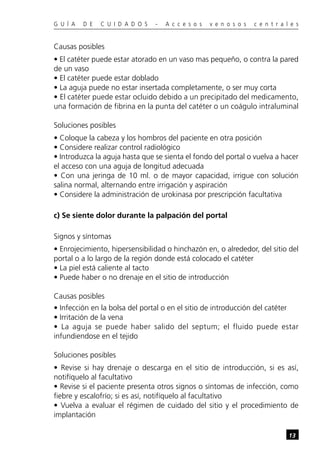 G U Í A D E C U I D A D O S - A c c e s o s v e n o s o s c e n t r a l e s
13
Causas posibles
• El catéter puede estar atorado en un vaso mas pequeño, o contra la pared
de un vaso
• El catéter puede estar doblado
• La aguja puede no estar insertada completamente, o ser muy corta
• El catéter puede estar ocluido debido a un precipitado del medicamento,
una formación de fibrina en la punta del catéter o un coágulo intraluminal
Soluciones posibles
• Coloque la cabeza y los hombros del paciente en otra posición
• Considere realizar control radiológico
• Introduzca la aguja hasta que se sienta el fondo del portal o vuelva a hacer
el acceso con una aguja de longitud adecuada
• Con una jeringa de 10 ml. o de mayor capacidad, irrigue con solución
salina normal, alternando entre irrigación y aspiración
• Considere la administración de urokinasa por prescripción facultativa
c) Se siente dolor durante la palpación del portal
Signos y síntomas
• Enrojecimiento, hipersensibilidad o hinchazón en, o alrededor, del sitio del
portal o a lo largo de la región donde está colocado el catéter
• La piel está caliente al tacto
• Puede haber o no drenaje en el sitio de introducción
Causas posibles
• Infección en la bolsa del portal o en el sitio de introducción del catéter
• Irritación de la vena
• La aguja se puede haber salido del septum; el fluido puede estar
infundiendose en el tejido
Soluciones posibles
• Revise si hay drenaje o descarga en el sitio de introducción, si es así,
notifíquelo al facultativo
• Revise si el paciente presenta otros signos o síntomas de infección, como
fiebre y escalofrío; si es así, notifíquelo al facultativo
• Vuelva a evaluar el régimen de cuidado del sitio y el procedimiento de
implantación
 