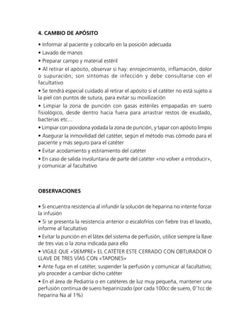 4. CAMBIO DE APÓSITO
• Informar al paciente y colocarlo en la posición adecuada
• Lavado de manos
• Preparar campo y material estéril
• Al retirar el apósito, observar si hay: enrojecimiento, inflamación, dolor
o supuración; son síntomas de infección y debe consultarse con el
facultativo
• Se tendrá especial cuidado al retirar el apósito si el catéter no está sujeto a
la piel con puntos de sutura, para evitar su movilización
• Limpiar la zona de punción con gasas estériles empapadas en suero
fisiológico, desde dentro hacia fuera para arrastrar restos de exudado,
bacterias etc...
• Limpiar con povidona yodada la zona de punción, y tapar con apósito limpio
• Asegurar la inmovilidad del catéter, según el método mas cómodo para el
paciente y más seguro para el catéter
• Evitar acodamiento y estiramiento del catéter
• En caso de salida involuntaria de parte del catéter «no volver a introducir»,
y comunicar al facultativo
OBSERVACIONES
• Si encuentra resistencia al infundir la solución de heparina no intente forzar
la infusión
• Si se presenta la resistencia anterior o escalofríos con fiebre tras el lavado,
informe al facultativo
• Evitar la punción en el látex del sistema de perfusión, utilice siempre la llave
de tres vías o la zona indicada para ello
• VIGILE QUE «SIEMPRE» EL CATÉTER ESTE CERRADO CON OBTURADOR O
LLAVE DE TRES VÍAS CON «TAPONES»
• Ante fuga en el catéter, suspender la perfusión y comunicar al facultativo;
y/o proceder a cambiar dicho catéter
• En el área de Pediatría o en catéteres de luz muy pequeña, mantener una
perfusión continua de suero heparinizado (por cada 100cc de suero, 0’1cc de
heparina Na al 1%)
 