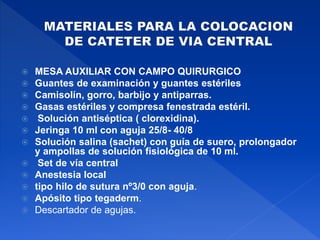  MESA AUXILIAR CON CAMPO QUIRURGICO
 Guantes de examinación y guantes estériles
 Camisolín, gorro, barbijo y antiparras.
 Gasas estériles y compresa fenestrada estéril.
 Solución antiséptica ( clorexidina).
 Jeringa 10 ml con aguja 25/8- 40/8
 Solución salina (sachet) con guía de suero, prolongador
y ampollas de solución fisiológica de 10 ml.
 Set de vía central
 Anestesia local
 tipo hilo de sutura nº3/0 con aguja.
 Apósito tipo tegaderm.
 Descartador de agujas.
 