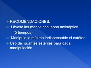 RECOMENDACIONES:
 Lávese las manos con jabón antiséptico
(5 tiempos)
 Manipule lo mínimo indispensable el catéter
 Uso de guantes estériles para cada
manipulación.
 