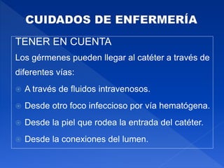 TENER EN CUENTA
Los gérmenes pueden llegar al catéter a través de
diferentes vías:
 A través de fluidos intravenosos.
 Desde otro foco infeccioso por vía hematógena.
 Desde la piel que rodea la entrada del catéter.
 Desde la conexiones del lumen.
 