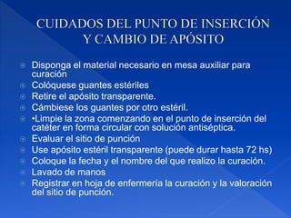  Disponga el material necesario en mesa auxiliar para
curación
 Colóquese guantes estériles
 Retire el apósito transparente.
 Cámbiese los guantes por otro estéril.
 •Limpie la zona comenzando en el punto de inserción del
catéter en forma circular con solución antiséptica.
 Evaluar el sitio de punción
 Use apósito estéril transparente (puede durar hasta 72 hs)
 Coloque la fecha y el nombre del que realizo la curación.
 Lavado de manos
 Registrar en hoja de enfermería la curación y la valoración
del sitio de punción.
 