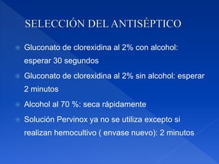  Gluconato de clorexidina al 2% con alcohol:
esperar 30 segundos
 Gluconato de clorexidina al 2% sin alcohol: esperar
2 minutos
 Alcohol al 70 %: seca rápidamente
 Solución Pervinox ya no se utiliza excepto si
realizan hemocultivo ( envase nuevo): 2 minutos
 