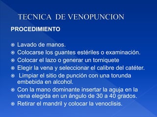 PROCEDIMIENTO
 Lavado de manos.
 Colocarse los guantes estériles o examinación.
 Colocar el lazo o generar un torniquete
 Elegir la vena y seleccionar el calibre del catéter.
 Limpiar el sitio de punción con una torunda
embebida en alcohol.
 Con la mano dominante insertar la aguja en la
vena elegida en un ángulo de 30 a 40 grados.
 Retirar el mandril y colocar la venoclisis.
 