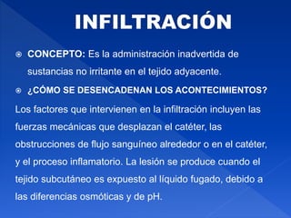  CONCEPTO: Es la administración inadvertida de
sustancias no irritante en el tejido adyacente.
 ¿CÓMO SE DESENCADENAN LOS ACONTECIMIENTOS?
Los factores que intervienen en la infiltración incluyen las
fuerzas mecánicas que desplazan el catéter, las
obstrucciones de flujo sanguíneo alrededor o en el catéter,
y el proceso inflamatorio. La lesión se produce cuando el
tejido subcutáneo es expuesto al líquido fugado, debido a
las diferencias osmóticas y de pH.
 