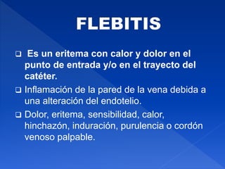  Es un eritema con calor y dolor en el
punto de entrada y/o en el trayecto del
catéter.
 Inflamación de la pared de la vena debida a
una alteración del endotelio.
 Dolor, eritema, sensibilidad, calor,
hinchazón, induración, purulencia o cordón
venoso palpable.
 
