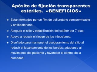  Están formados por un film de poliuretano semipermeable
y antibacteriano.
 Asegura el sitio y estabilización del catéter por 7 días.
 Apoya a reducir el riesgo de las infecciones.
 Diseñado para mantener el aseguramiento del sitio al
reducir el levantamiento de los bordes, adaptarse al
movimiento del paciente y favorecer el control de la
humedad.
 