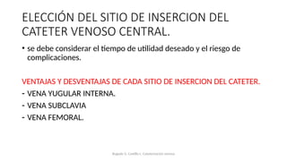 ELECCIÓN DEL SITIO DE INSERCION DEL
CATETER VENOSO CENTRAL.
• se debe considerar el tiempo de utilidad deseado y el riesgo de
complicaciones.
VENTAJAS Y DESVENTAJAS DE CADA SITIO DE INSERCION DEL CATETER.
- VENA YUGULAR INTERNA.
- VENA SUBCLAVIA
- VENA FEMORAL.
Bugedo G, Castillo L. Cateterización venosa
 