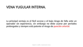 VENA YUGULAR INTERNA.
La principal ventaja es el fácil acceso y el bajo riesgo de falla ante un
operador sin experiencia, sin embargo no debe usarse por períodos
prolongados y siempre está patente el riesgo de punción arterial.
Bugedo G, Castillo L. Cateterización venosa
 