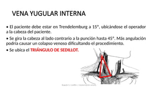 VENA YUGULAR INTERNA
• El paciente debe estar en Trendelemburg a 15º, ubicándose el operador
a la cabeza del paciente.
• Se gira la cabeza al lado contrario a la punción hasta 45º. Más angulación
podría causar un colapso venoso dificultando el procedimiento.
• Se ubica el TRIÁNGULO DE SEDILLOT.
Bugedo G, Castillo L. Cateterización venosa
 