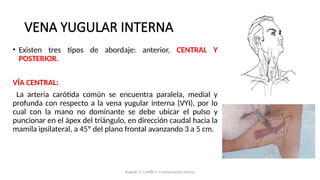 • Existen tres tipos de abordaje: anterior, CENTRAL Y
POSTERIOR.
VÍA CENTRAL:
La arteria carótida común se encuentra paralela, medial y
profunda con respecto a la vena yugular interna (VYI), por lo
cual con la mano no dominante se debe ubicar el pulso y
puncionar en el ápex del triángulo, en dirección caudal hacia la
mamila ipsilateral, a 45º del plano frontal avanzando 3 a 5 cm.
VENA YUGULAR INTERNA
Bugedo G, Castillo L. Cateterización venosa
 