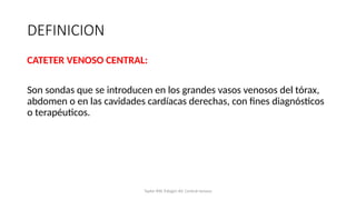 DEFINICION
CATETER VENOSO CENTRAL:
Son sondas que se introducen en los grandes vasos venosos del tórax,
abdomen o en las cavidades cardíacas derechas, con fines diagnósticos
o terapéuticos.
Taylor RW, Palagiri AV. Central venous
 