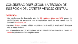 CONSIDERACIONES SEGÚN LA TECNICA DE
INSERCION DEL CATETER VENOSO CENTRAL
EXPERIENCIA:
• Un médico que ha insertado más de 50 catéteres tiene un 50% menos de
probabilidades de presentar una complicación mecánica que aquel que ha
insertado menos de 50.
• Después de tres intentos fallidos es recomendable solicitar ayuda antes de seguir
con el procedimiento.
• La incidencia de complicaciones mecánicas después de tres intentos aumenta a 6
veces la probabilidad de complicaciones.
Mumtaz H, Williams V, Hauer-Jensen M, et
 
