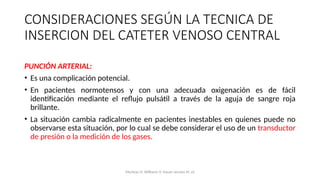 PUNCIÓN ARTERIAL:
• Es una complicación potencial.
• En pacientes normotensos y con una adecuada oxigenación es de fácil
identificación mediante el reflujo pulsátil a través de la aguja de sangre roja
brillante.
• La situación cambia radicalmente en pacientes inestables en quienes puede no
observarse esta situación, por lo cual se debe considerar el uso de un transductor
de presión o la medición de los gases.
CONSIDERACIONES SEGÚN LA TECNICA DE
INSERCION DEL CATETER VENOSO CENTRAL
Mumtaz H, Williams V, Hauer-Jensen M, et
 