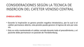 EMBOLIA AÉREA:
• Durante la inspiración se genera presión negativa intratorácica, por lo cual si el
catéter permanece abierto, esta presión puede generar el ingreso de aire por esta
vía.
• Esto se evita manteniendo el catéter cerrado durante todo el procedimiento, y el
paciente debe permanecer en posición de Trendelemburg.
CONSIDERACIONES SEGÚN LA TECNICA DE
INSERCION DEL CATETER VENOSO CENTRAL
Mumtaz H, Williams V, Hauer-Jensen M, et
 