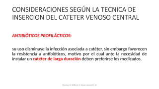 ANTIBIÓTICOS PROFILÁCTICOS:
su uso disminuye la infección asociada a catéter, sin embargo favorecen
la resistencia a antibióticos, motivo por el cual ante la necesidad de
instalar un catéter de larga duración deben preferirse los medicados.
CONSIDERACIONES SEGÚN LA TECNICA DE
INSERCION DEL CATETER VENOSO CENTRAL
Mumtaz H, Williams V, Hauer-Jensen M, et
 