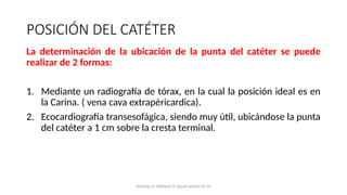 La determinación de la ubicación de la punta del catéter se puede
realizar de 2 formas:
1. Mediante un radiografía de tórax, en la cual la posición ideal es en
la Carina. ( vena cava extrapéricardica).
2. Ecocardiografía transesofágica, siendo muy útil, ubicándose la punta
del catéter a 1 cm sobre la cresta terminal.
POSICIÓN DEL CATÉTER
Mumtaz H, Williams V, Hauer-Jensen M, et
 