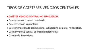 TIPOS DE CATETERES VENOSOS CENTRALES
• CATÉTER VENOSO CENTRAL NO TUNELIZADO.
• Catéter venoso central tunelizado.
• Catéter venoso implantado.
• Catéter impregnado Clorhexidina, sulfadiazina de plata, minociclina.
• Catéter venoso central de inserción periférica.
• Catéter de Swan-Ganz.
Taylor RW, Palagiri AV. Central venous
 