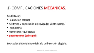 1) COMPLICACIONES MECANICAS.
Se destacan:
• la punción arterial
• Arritmias y perforación de cavidades ventriculares.
• hematoma
• Hemotórax - quilotorax
• pneumotorax (principal)
Los cuales dependiendo del sitio de inserción elegido.
Polderman KH, Girbes AJ. Central venous
 
