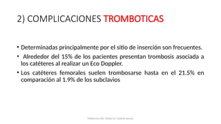 2) COMPLICACIONES TROMBOTICAS
• Determinadas principalmente por el sitio de inserción son frecuentes.
• Alrededor del 15% de los pacientes presentan trombosis asociada a
los catéteres al realizar un Eco Doppler.
• Los catéteres femorales suelen trombosarse hasta en el 21.5% en
comparación al 1.9% de los subclavios
Polderman KH, Girbes AJ. Central venous
 