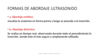FORMAS DE ABORDAJE ULTRASONIDO
• a. Abordaje estático:
visualiza la anatomía en forma previa y luego se procede a la inserción.
• b. Abordaje dinámico:
Se realiza en tiempo real, observando durante todo el procedimiento la
inserción, siendo éste el más seguro y ampliamente utilizado.
Ayoub C, Lavallée C, Denault A. Ultrasound
 