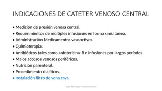 INDICACIONES DE CATETER VENOSO CENTRAL
• Medición de presión venosa central.
• Requerimientos de múltiples infusiones en forma simultánea.
• Administración Medicamentos vasoactivos.
• Quimioterapia.
• Antibióticos tales como anfotericina-B e infusiones por largos períodos.
• Malos accesos venosos periféricos.
• Nutrición parenteral.
• Procedimiento dialíticos.
• Instalación filtro de vena cava.
Taylor RW, Palagiri AV. Central venous
 
