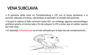 • El paciente debe estar en Trendelemburg a 15º con el brazo ipsilateral a la
punción adosado al tronco, ubicándose el operador al costado del paciente.
• Se gira la cabeza al lado contrario hasta 45º, sin embargo algunos anestesiólogos
prefieren girarla al mismo lado a fin de colapsar la VYI y evitar que el catéter avance
por este vaso.
• El abordaje infraclavicular es el más utilizado por la baja tasa de complicaciones.
VENA SUBCLAVIA
Mumtaz H, Williams V, Hauer-Jensen M, et
 