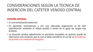 PUNCIÓN ARTERIAL:
• Es una complicación potencial.
• En pacientes normotensos y con una adecuada oxigenación es de fácil
identificación mediante el reflujo pulsátil a través de la aguja de sangre roja
brillante.
• La situación cambia radicalmente en pacientes inestables en quienes puede no
observarse esta situación, por lo cual se debe considerar el uso de un transductor
de presión o la medición de los gases.
CONSIDERACIONES SEGÚN LA TECNICA DE
INSERCION DEL CATETER VENOSO CENTRAL
Mumtaz H, Williams V, Hauer-Jensen M, et
 