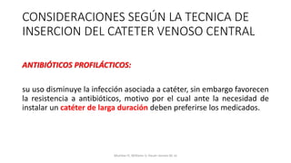 ANTIBIÓTICOS PROFILÁCTICOS:
su uso disminuye la infección asociada a catéter, sin embargo favorecen
la resistencia a antibióticos, motivo por el cual ante la necesidad de
instalar un catéter de larga duración deben preferirse los medicados.
CONSIDERACIONES SEGÚN LA TECNICA DE
INSERCION DEL CATETER VENOSO CENTRAL
Mumtaz H, Williams V, Hauer-Jensen M, et
 