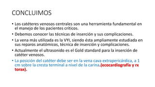 CONCLUIMOS
• Los catéteres venosos centrales son una herramienta fundamental en
el manejo de los pacientes críticos.
• Debemos conocer las técnicas de inserción y sus complicaciones.
• La vena más utilizada es la VYI, siendo ésta ampliamente estudiada en
sus reparos anatómicos, técnica de inserción y complicaciones.
• Actualmente el ultrasonido es el Gold standard para la inserción de
catéter venosos.
• La posición del catéter debe ser en la vena cava extrapericárdica, a 1
cm sobre la cresta terminal a nivel de la carina.(ecocardiografía y rx
torax).
 